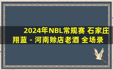 2024年NBL常规赛 石家庄翔蓝 - 河南赊店老酒 全场录像